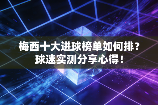 梅西十大进球榜单如何排？球迷实测分享心得！