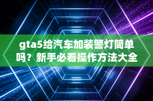 gta5给汽车加装警灯简单吗？新手必看操作方法大全