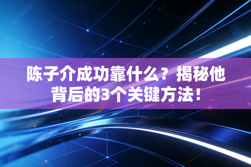 陈子介成功靠什么?揭秘他背后的3个关键方法!