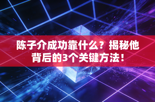 陈子介成功靠什么？揭秘他背后的3个关键方法！