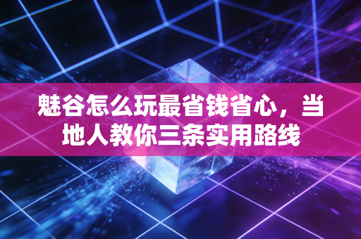 魅谷怎么玩最省钱省心，当地人教你三条实用路线