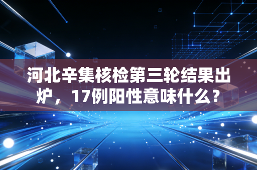 河北辛集核检第三轮结果出炉，17例阳性意味什么？