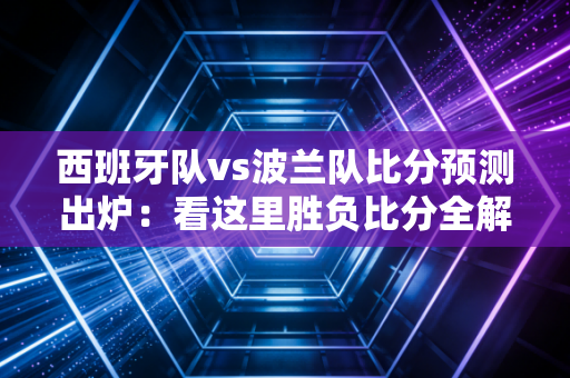 西班牙队vs波兰队比分预测出炉：看这里胜负比分全解析
