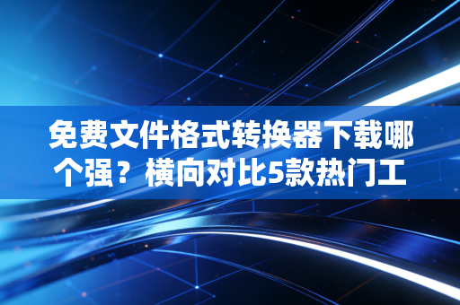 免费文件格式转换器下载哪个强？横向对比5款热门工具！