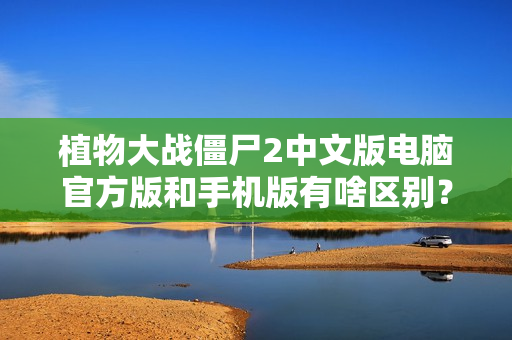 植物大战僵尸2中文版电脑官方版和手机版有啥区别？独家下载攻略在此