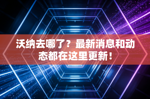 沃纳去哪了？最新消息和动态都在这里更新！