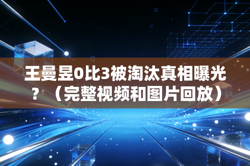王曼昱0比3被淘汰真相曝光？（完整视频和图片回放）