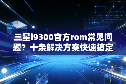 三星i9300官方rom常见问题?十条解决方案快速搞定!