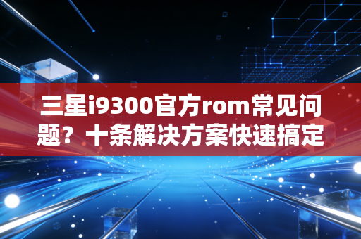 三星i9300官方rom常见问题?十条解决方案快速搞定!