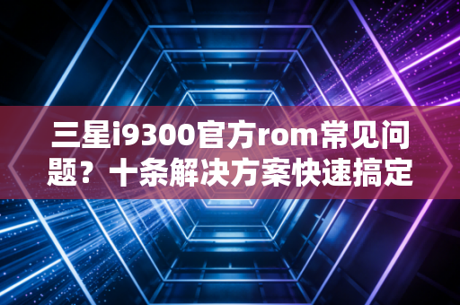 三星i9300官方rom常见问题？十条解决方案快速搞定！