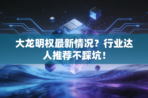 大龙明权最新情况？行业达人推荐不踩坑！