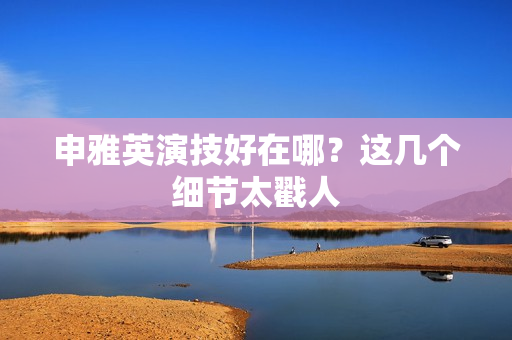 申雅英演技好在哪？这几个细节太戳人