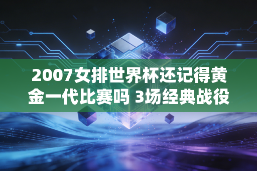 2007女排世界杯还记得黄金一代比赛吗 3场经典战役回顾