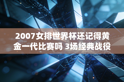 2007女排世界杯还记得黄金一代比赛吗 3场经典战役回顾