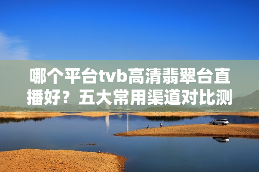 哪个平台tvb高清翡翠台直播好？五大常用渠道对比测评