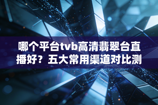 哪个平台tvb高清翡翠台直播好？五大常用渠道对比测评