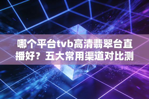 哪个平台tvb高清翡翠台直播好？五大常用渠道对比测评