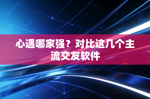 心遇哪家强？对比这几个主流交友软件