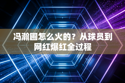 冯瀚圃怎么火的？从球员到网红爆红全过程