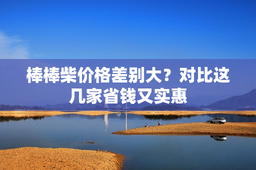 棒棒柴价格差别大？对比这几家省钱又实惠