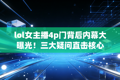 lol女主播4p门背后内幕大曝光!三大疑问直击核心