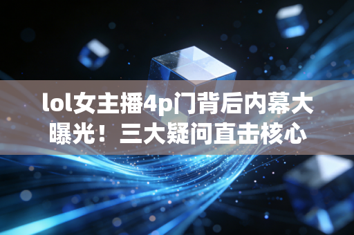 lol女主播4p门背后内幕大曝光!三大疑问直击核心