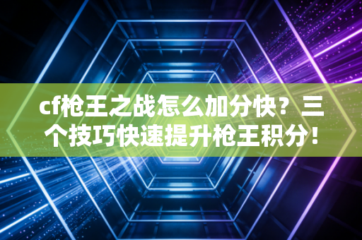 cf枪王之战怎么加分快?三个技巧快速提升枪王积分!