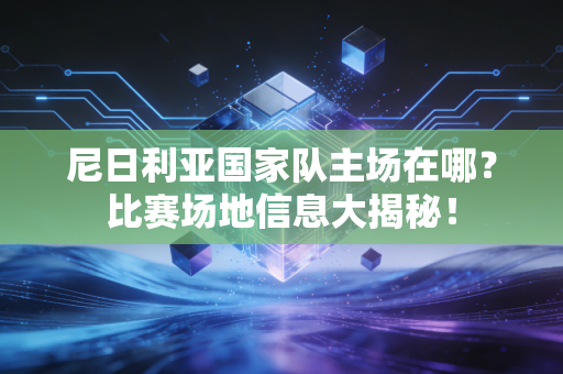 尼日利亚国家队主场在哪？比赛场地信息大揭秘！