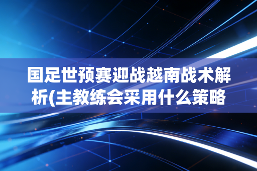 国足世预赛迎战越南战术解析(主教练会采用什么策略应战)
