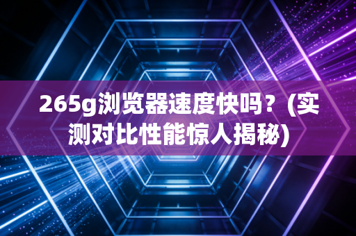 265g浏览器速度快吗？(实测对比性能惊人揭秘)