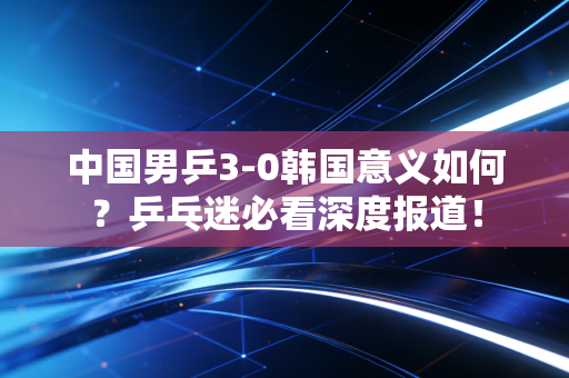 中国男乒3-0韩国意义如何？乒乓迷必看深度报道！