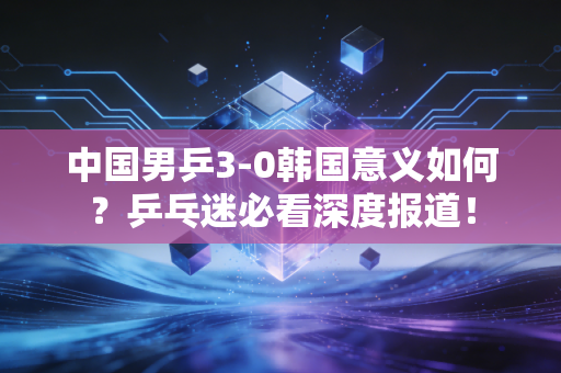 中国男乒3-0韩国意义如何？乒乓迷必看深度报道！