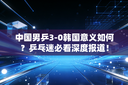 中国男乒3-0韩国意义如何？乒乓迷必看深度报道！