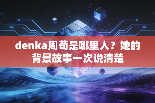 denka周荀是哪里人?她的背景故事一次说清楚