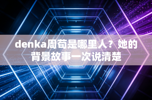denka周荀是哪里人？她的背景故事一次说清楚