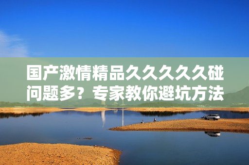 国产激情精品久久久久久碰问题多？专家教你避坑方法！