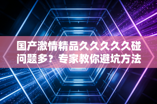 国产激情精品久久久久久碰问题多？专家教你避坑方法！