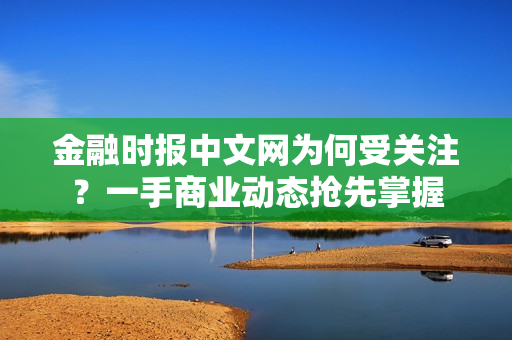 金融时报中文网为何受关注？一手商业动态抢先掌握