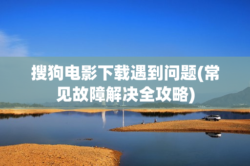 搜狗电影下载遇到问题(常见故障解决全攻略)