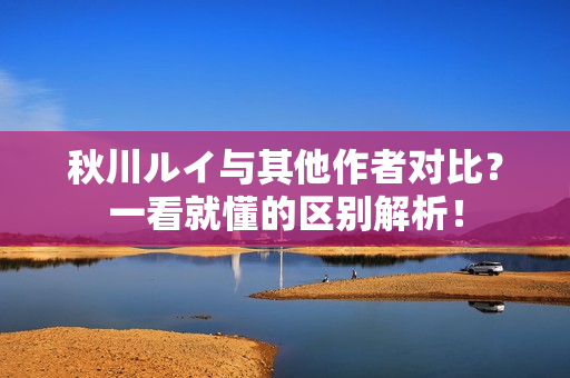 秋川ルイ与其他作者对比？一看就懂的区别解析！