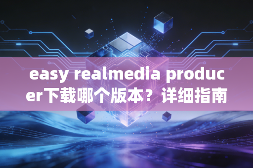 easy realmedia producer下载哪个版本？详细指南来啦！