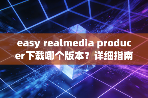 easy realmedia producer下载哪个版本？详细指南来啦！