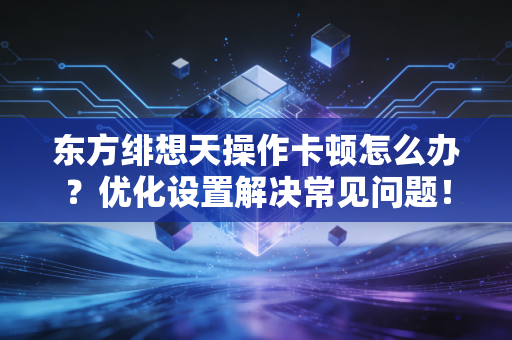 东方绯想天操作卡顿怎么办？优化设置解决常见问题！