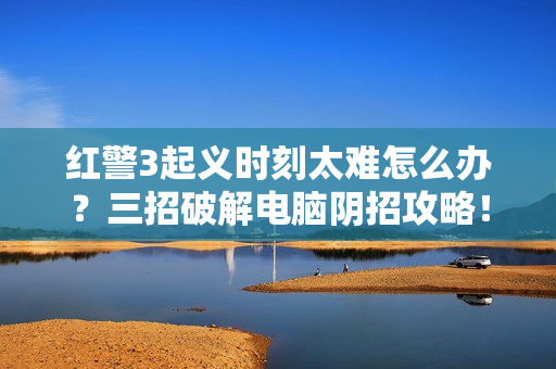红警3起义时刻太难怎么办？三招破解电脑阴招攻略！