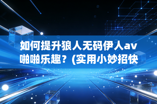如何提升狼人无码伊人av啪啪乐趣？(实用小妙招快速见效)