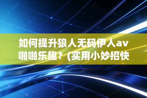 如何提升狼人无码伊人av啪啪乐趣？(实用小妙招快速见效)