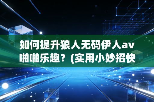 如何提升狼人无码伊人av啪啪乐趣？(实用小妙招快速见效)