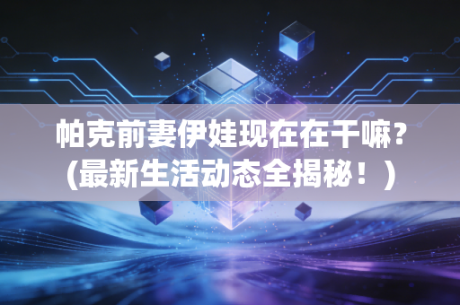 帕克前妻伊娃现在在干嘛？(最新生活动态全揭秘！)