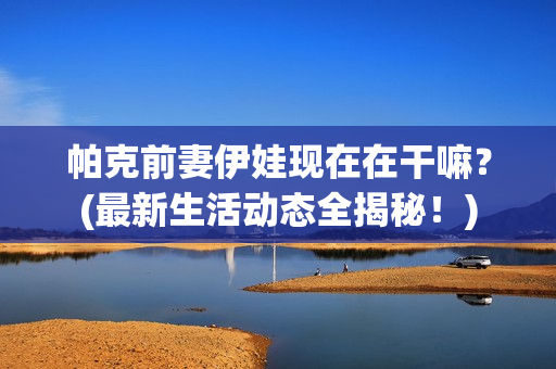 帕克前妻伊娃现在在干嘛？(最新生活动态全揭秘！)