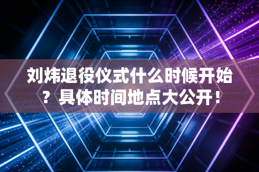 刘炜退役仪式什么时候开始？具体时间地点大公开！